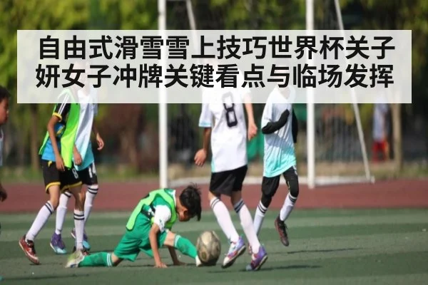 自由式滑雪雪上技巧世界杯关子妍女子冲牌关键看点与临场发挥