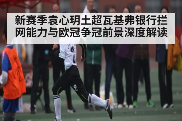 新赛季袁心玥土超瓦基弗银行拦网能力与欧冠争冠前景深度解读