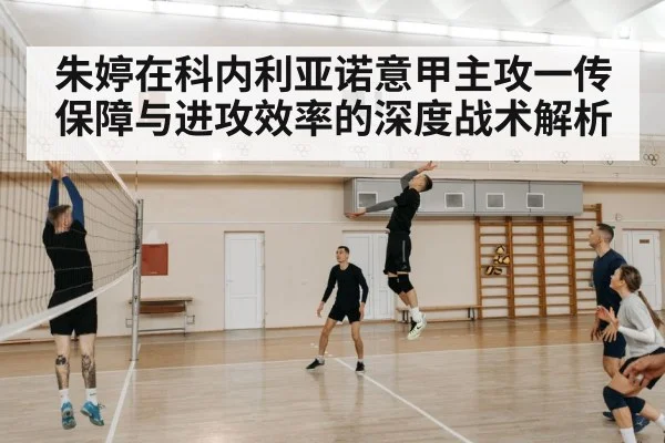 朱婷在科内利亚诺意甲主攻一传保障与进攻效率的深度战术解析